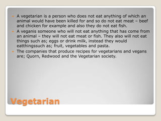  A vegetarian is a person who does not eat anything of which an
  animal would have been killed for and so do not eat meat – beef
  and chicken for example and also they do not eat fish.
 A veganis someone who will not eat anything that has come from
  an animal – they will not eat meat or fish. They also will not eat
  things such as; eggs or drink milk, instead they would
  eatthingssuch as; fruit, vegetables and pasta.
 The companies that produce recipes for vegetarians and vegans
  are; Quorn, Redwood and the Vegetarian society.




Vegetarian
 