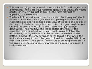    This leak and ginger soup would be very suitable for both vegetarians
    and vegans. I think this soup would be appealing to adults and young
    adults, for children I'm not so sure, as the taste may not be
    appealing to some of them.
   The layout of the recipe card is quite standard but formal and simple
    to read at the same time – you have your photograph of which is a
    reasonable size and it also has a clear view of the soup on one side of
    the page, of which the image has been taken at a good angle as you
    can see the bowl and top of the soup rather than just straight
    downwards. Then you have the recipe on the other side of the
    page, the recipe is set out very clearly so it is easy to follow the
    instructions, the ingredients is at the top and the method at the
    bottom. However the only downside to the layout is that whilst the
    font is ok and easy to read, the green colored font maybe difficult to
    read as it is quite a pale green. The colours of the recipe card are all
    the same, a mixture of green and white, so the recipe card doesn’t
    really stand out.
 