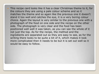    This recipe card looks like it has a clear Christmas theme to it, for
    the colours they are using a pale colour scheme and so it
    matches the theme and so again like the previous one it doesn’t
    stand it too well and catches the eye, it is a very boring colour
    choice. Again the layout is very similar to the previous one with a
    photograph of the food on one side and the recipe on the other
    side. The photograph is very clear and the food has been
    positioned well well it was taken, as you can see the whole of it
    not just the top. As for the recipe, the method and the
    ingredients are separated out so they are easy to see, as for the
    writing there looks to be quite a bit of it, which makes it look
    more complicated then it needs to be but it is set out well so it
    would be easy to follow.
 