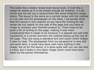    This looks like a classic recipe book layout style. It look like a
    recipe for adults as it is not simple enough for children, it is all
    words and not set out in picture form like some children's recipe
    books. The layout is the same as a normal recipe with the method
    on one side and the photograph on the other, I personally think
    that this layout is very popular as you have the writing for the
    recipe set out clearly on one side of the page and you have an
    image to compare your finished product to. There looks to be
    quite a bit of writing on the page, making it look more
    complicated then it needs to be however it is spaced out well with
    ingredients in a corner and then the method taking up the rest of
    the page. They are using a standard font and colour which makes
    it easy to read. The photograph from my perspective is very dull
    and quite dark, it could have done with more lighting in the
    image, but as for the layout, it is done quite well you can see how
    it looks, but it looks a very basic image which could have been
    taken by the person themselves.
 