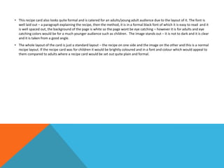 • This recipe card also looks quite formal and is catered for an adults/young adult audience due to the layout of it. The font is
well laid out – a paragraph explaining the recipe, then the method, it is in a formal black font of which it is easy to read and it
is well spaced out, the background of the page is white so the page wont be eye catching – however it is for adults and eye
catching colors would be for a much younger audience such as children. The image stands out – it is not to dark and it is clear
and it is taken from a good angle.
• The whole layout of the card is just a standard layout – the recipe on one side and the image on the other and this is a normal
recipe layout. If the recipe card was for children it would be brightly coloured and in a font and colour which would appeal to
them compared to adults where a recipe card would be set out quite plain and formal.
 