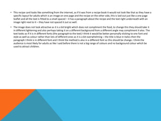• This recipe card looks like something from the internet, as if it was from a recipe book it would not look like that as they have a
specific layout for adults which is an image on one page and the recipe on the other side, this is laid out just like a one page
leaflet and all the text is fitted to a small spaced – it has a paragraph about the recipe and the text right underneath with an
image right next to it – they have not spaced it out so well.
• The image does not look attractive as it is a bit bright which does not compliment the food, to change this they should take it
in different lightening and also perhaps taking it on a different background from a different angle may compliment it also. The
text looks as if it is in different fonts (the paragraph to the text) I think it would be better personally sticking to one font and
style as well as colour rather than lots of different ones as it is a bit overwhelming – the title is blue in italics then the
paragraph I think is in different font and I think the method is also in a different font so this should be change. I think the
audience is most likely for adults as like I said before there is not a big range of colours and no background colour which be
used to attract children.
 