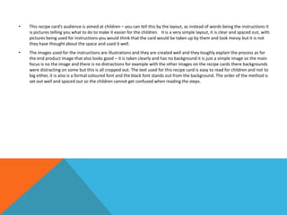 • This recipe card’s audience is aimed at children – you can tell this by the layout, as instead of words being the instructions it
is pictures telling you what to do to make it easier for the children. It is a very simple layout, it is clear and spaced out, with
pictures being used for instructions you would think that the card would be taken up by them and look messy but it is not
they have thought about the space and used it well.
• The images used for the instructions are illustrations and they are created well and they toughly explain the process as for
the end product image that also looks good – it is taken clearly and has no background it is just a simple image so the main
focus is no the image and there is no distractions for example with the other images on the recipe cards there backgrounds
were distracting on some but this is all cropped out. The text used for this recipe card is easy to read for children and not to
big either, it is also is a formal coloured font and the black font stands out from the background. The order of the method is
set out well and spaced out so the children cannot get confused when reading the steps.
 