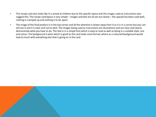 • This recipe card also looks like it is aimed at children due to the specific layout and the images used as instructions also
suggest this. The recipe card layout is very simple – images and text are all set out clearly – the spaced has been used well,
nothing is cramped up and nothing is to far apart.
• The image of the final product is in the top corner and all the attention is drawn away from it as it is in a corner but you can
still see it and it is clear and not to dark. The images being used as instructions are illustrations and are clear and clearly
demonstrate what you have to do. The text is in a simple font which is easy to read as well as being in a suitable style, size
and colour. The background is plain which is good as the card looks more formal, where as a coloured background would
look to much with everything else that is going on in the card.
 