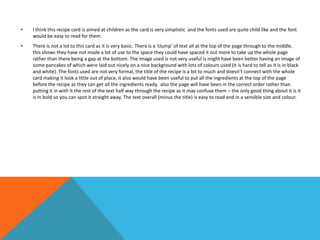 • I think this recipe card is aimed at children as the card is very simplistic and the fonts used are quite child like and the font
would be easy to read for them.
• There is not a lot to this card as it is very basic. There is a ‘clump’ of text all at the top of the page through to the middle,
this shows they have not made a lot of use to the space they could have spaced it out more to take up the whole page
rather than there being a gap at the bottom. The image used is not very useful is might have been better having an image of
some pancakes of which were laid out nicely on a nice background with lots of colours used (it is hard to tell as it is in black
and white). The fonts used are not very formal, the title of the recipe is a bit to much and doesn’t connect with the whole
card making it look a little out of place, it also would have been useful to put all the ingredients at the top of the page
before the recipe as they can get all the ingredients ready, also the page will have been in the correct order rather than
putting it in with it the rest of the text half way through the recipe as it may confuse them – the only good thing about it is it
is in bold so you can spot it straight away. The text overall (minus the title) is easy to read and in a sensible size and colour.
 