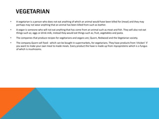 VEGETARIAN
• A vegetarian is a person who does not eat anything of which an animal would have been killed for (meat) and they may
perhaps may not wear anything that an animal has been killed from such as leather.
• A vegan is someone who will not eat anything that has come from an animal such as meat and fish. They will also not eat
things such as; eggs or drink milk, instead they would eat things such as; fruit, vegetables and pasta.
• The companies that produce recipes for vegetarians and vegans are; Quorn, Redwood and the Vegetarian society.
• The company Quorn sell food - which can be bought in supermarkets, for vegetarians. They have products from ‘chicken’ if
you want to make your own meal to made meals. Every product the have is made up from mycoproteins which is a fungus
of which is mushrooms.
 