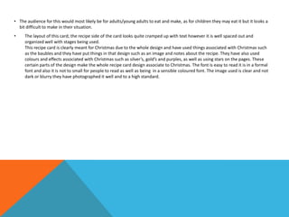 • The audience for this would most likely be for adults/young adults to eat and make, as for children they may eat it but it looks a
bit difficult to make in their situation.
• The layout of this card; the recipe side of the card looks quite cramped up with text however it is well spaced out and
organized well with stages being used.
This recipe card is clearly meant for Christmas due to the whole design and have used things associated with Christmas such
as the baubles and they have put things in that design such as an image and notes about the recipe. They have also used
colours and effects associated with Christmas such as silver’s, gold’s and purples, as well as using stars on the pages. These
certain parts of the design make the whole recipe card design associate to Christmas. The font is easy to read it is in a formal
font and also it is not to small for people to read as well as being in a sensible coloured font. The image used is clear and not
dark or blurry they have photographed it well and to a high standard.
 