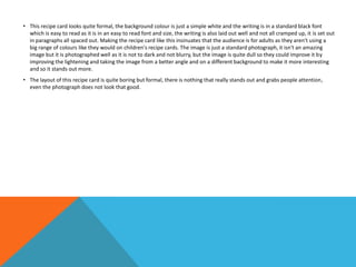 • This recipe card looks quite formal, the background colour is just a simple white and the writing is in a standard black font
which is easy to read as it is in an easy to read font and size, the writing is also laid out well and not all cramped up, it is set out
in paragraphs all spaced out. Making the recipe card like this insinuates that the audience is for adults as they aren't using a
big range of colours like they would on children's recipe cards. The image is just a standard photograph, it isn't an amazing
image but it is photographed well as it is not to dark and not blurry, but the image is quite dull so they could improve it by
improving the lightening and taking the image from a better angle and on a different background to make it more interesting
and so it stands out more.
• The layout of this recipe card is quite boring but formal, there is nothing that really stands out and grabs people attention,
even the photograph does not look that good.
 