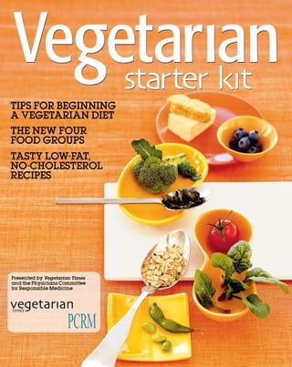 TIPS FOR BEGINNING
A VEGETARIAN DIET
ThE NEW FOUR
FOOD GROUPS
TASTy LOW-FAT,
NO-ChOLESTEROL
RECIPES




Presented by Vegetarian Times
and the Physicians Committee
for Responsible Medicine




                                www.vegetariantimes.com   
 