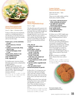 Lower Calorie
                                                                                                Peanut Butter Cookies

                                                                                                Makes about 60 cookies   l   Vegan
                                                                                                30 minutes or fewer
                                                                                                These are very tender cookies, and they
                                                                                                break easily, so handle carefully.

                                                                                                1 cup creamy, well-stirred peanut
                                                 Main-Dish                                           butter, preferably all-natural
                                                 Lentil-Vegetable Soup                          1 cup apple juice concentrate,
                                                                                                     thawed and undiluted
                                                 Serves 4   l   Vegan
Asian Pear Salad with                                                                           /2 cup sucralose-type sweetener
                                                                                                1


Fennel and Pistachios                            This flavorful soup with its protein-rich      2 tsp. vanilla extract

Serves 6   l   Vegan   l   30 minutes or fewer
                                                 lentils is substantial enough to enjoy as a    1 cup whole-wheat flour
                                                 main dish. One note: Even though most          11/2 tsp. baking soda
To slice an Asian pear into matchsticks,         lentils today are picked clean, sort
stand it on a cutting board and cut it           through them just in case to remove any        1. Preheat oven to 350°F. Lightly spray
into thin slices on each side of the core.       debris. To add some greens with no             2 baking sheets with cooking spray, or
Lay the slices flat on top of one another        extra cooking, chop some baby spinach,         line with baking parchment, and set
and cut into thin strips.                        and stir it in just before serving. The        aside.
                                                 heat from the soup will just wilt the          2. Mix peanut butter, apple juice,
4 Asian pears, cut into matchsticks              spinach.                                       sweetener, and vanilla until blended but
     (3 cups)                                                                                   not smooth. In second bowl, whisk
1 bunch watercress, trimmed                      1 Tbs. olive oil                               together flour and baking soda, and fold
     (2 cups)                                    1 medium-size yellow onion,                    into peanut butter mixture. Stir until
1 medium-size fennel bulb, thinly                     chopped                                   thick. Drop dough by rounded tea-
     sliced (2 cups)                             2 cloves garlic, minced                        spoons onto baking sheets, about 2
1 small red bell pepper, diced                   2 to 3 carrots, peeled and                     inches apart. Use fork dipped in flour to
     (1 cup)                                          cut into 1/4-inch dice                    make crisscross marks on top of each
4 green onions, sliced ( /4 cup)  1
                                                 1 parsnip, peeled and                          cookie.
/4 cup chopped pistachios
1
                                                      cut into 1/4-inch dice                    3. Bake 12 minutes, or until light
3 Tbs. fresh lime juice                          1 small celery root, peeled and                brown. Remove from oven; cool on
2 Tbs. vegetable oil                                  cut into 1/4-inch dice                    sheets.
                                                 1 /4 cups dried brown lentils, sorted
                                                  1
                                                                                                PER COOKIE: 40 CAL; 1 G PROT; 2 G FAT (0 G
1. Combine pears, watercress, fennel,                 and rinsed                                SAT. FAT); 5 G CARB; 0 MG CHOL; 50 MG SOD;
bell pepper, green onions, and pistachios        6 cups low-sodium vegetable broth              1 G FIBER; 0G SUGAR
in large salad bowl.                                  or water
2. Whisk together lime juice and                 1 Tbs. low-sodium tamari
vegetable oil in small bowl. Season with         minced fresh parsley for garnish
salt and pepper. Add dressing to salad,
and toss to coat. Adjust seasonings if           1.  Heat oil in a 5- to 6-quart pot over
necessary, and serve.                            medium heat. Add onion and garlic.
PER SERVING: 127 CAL; 3 G PROT; 7 G TOTAL        Cover, and cook 5 minutes to soften.
FAT (1 G SAT. FAT); 16 G CARB; 0 MG CHOL;        Add carrots, parsnip, celery root, lentils,
125 MG SOD; 3 G FIBER; 2 G SUGAR                 broth, tamari, and season with salt and
                                                 pepper.
                                                 2. Reduce heat to low. Cover and cook,
                                                 stirring from time to time, until lentils
                                                 and vegetables are tender, 1 to 11/2
                                                 hours. Taste and adjust seasonings, if
                                                 necessary. Garnish with parsley, and
                                                 serve.
                                                                                                For more recipes, visit
                                                 PER SERVING: 360 CAL; 19 G PROT; 4.5 G TOTAL
                                                                                                vegetariantimes.com.
                                                 FAT (0.5 G SAT. FAT); 65 G CARB; 0 MG CHOL;
                                                 450 MG SOD; 19 G FIBER; 12 G SUGAR


                                                                                                      www.vegetariantimes.com                15
 