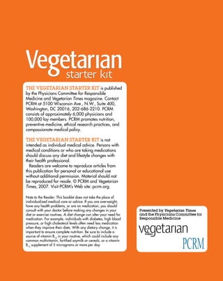 ThE VEGETARIAN STARTER KIT is published
by the Physicians Committee for responsible
Medicine and Vegetarian Times magazine. Contact
PCrM at 5100 wisconsin Ave., n.w., suite 400,
washington, dC 20016, 202-686-2210. PCrM
consists of approximately 6,000 physicians and
100,000 lay members. PCrM promotes nutrition,
preventive medicine, ethical research practices, and
compassionate medical policy.

ThE VEGETARIAN STARTER KIT is not
intended as individual medical advice. Persons with
medical conditions or who are taking medications
should discuss any diet and lifestyle changes with
their health professional.
  readers are welcome to reproduce articles from
this publication for personal or educational use
without additional permission. Material should not
be reproduced for resale. © PCrM and Vegetarian
Times, 2007. Visit PCrM’s web site: pcrm.org.

note to the reader: this booklet does not take the place of
individualized medical care or advice. if you are overweight,
have any health problems, or are on medication, you should
consult with your doctor before making any changes in your         Presented by Vegetarian Times
diet or exercise routines. A diet change can alter your need for   and the Physicians Committee for
medication. For example, individuals with diabetes, high blood     Responsible Medicine
pressure, or high cholesterol levels often need less medication
when they improve their diets. with any dietary change, it is
important to ensure complete nutrition. Be sure to include a
source of vitamin B12 in your routine, which could include any
common multivitamin, fortified soymilk or cereals, or a vitamin
B12 supplement of 5 micrograms or more per day.
 