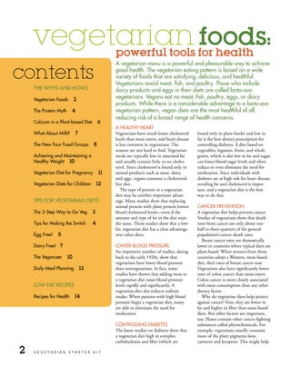 vegetarian foods:                          powerful tools for health
                                               A vegetarian menu is a powerful and pleasurable way to achieve

contents                                       good health. the vegetarian eating pattern is based on a wide
                                               variety of foods that are satisfying, delicious, and healthful.
                                               Vegetarians avoid meat, fish, and poultry. those who include
    tHe wHys And Hows                          dairy products and eggs in their diets are called lacto-ovo
    Vegetarian Foods        2
                                               vegetarians. Vegans eat no meat, fish, poultry, eggs, or dairy
                                               products. while there is a considerable advantage to a lacto-ovo
    the Protein Myth     4                     vegetarian pattern, vegan diets are the most healthful of all,
                                               reducing risk of a broad range of health concerns.
    Calcium in a Plant-based diet         6
                                               A HeAltHy HeArt
    what About Milk?         7                 Vegetarians have much lower cholesterol      found only in plant foods) and low in
                                               levels than meat eaters, and heart disease   fat is the best dietary prescription for
    the new Four Food groups          8        is less common in vegetarians. The           controlling diabetes. A diet based on
                                               reasons are not hard to find. Vegetarian     vegetables, legumes, fruits, and whole
    Achieving and Maintaining a                meals are typically low in saturated fat     grains, which is also low in fat and sugar,
    Healthy weight 10                          and usually contain little or no choles-     can lower blood sugar levels and often
                                               terol. Since cholesterol is found only in    reduce or even eliminate the need for
    Vegetarian diet for Pregnancy         11   animal products such as meat, dairy,         medication. Since individuals with
                                               and eggs, vegans consume a cholesterol-      diabetes are at high risk for heart disease,
    Vegetarian diets for Children         12   free diet.                                   avoiding fat and cholesterol is impor-
                                                  The type of protein in a vegetarian       tant, and a vegetarian diet is the best
                                               diet may be another important advan-         way to do that.
    tiPs For VegetAriAn diets                  tage. Many studies show that replacing
                                               animal protein with plant protein lowers     CAnCer PreVention
    the 3-step way to go Veg          3        blood cholesterol levels—even if the         A vegetarian diet helps prevent cancer.
                                               amount and type of fat in the diet stays     Studies of vegetarians show that death
    tips for Making the switch        4        the same. Those studies show that a low-     rates from cancer are only about one-
                                               fat, vegetarian diet has a clear advantage   half to three-quarters of the general
    egg Free!   5                              over other diets.                            population’s cancer-death rates.
                                                                                               Breast cancer rates are dramatically
    dairy Free! 7                              lower Blood Pressure                         lower in countries where typical diets are
                                               An impressive number of studies, dating      plant-based. When women from those
    the Veganizer      10                      back to the early 1920s, show that           countries adopt a Western, meat-based
                                               vegetarians have lower blood pressure        diet, their rates of breast cancer soar.
    daily Meal Planning          13            than nonvegetarians. In fact, some           Vegetarians also have significantly lower
                                               studies have shown that adding meat to       rates of colon cancer than meat eaters.
                                               a vegetarian diet raises blood pressure      Colon cancer is more closely associated
    low-FAt reCiPes                            levels rapidly and significantly. A          with meat consumption than any other
                                               vegetarian diet also reduces sodium          dietary factor.
    recipes for Health      14                 intake: When patients with high blood           Why do vegetarian diets help protect
                                               pressure begin a vegetarian diet, many       against cancer? First, they are lower in
                                               are able to eliminate the need for           fat and higher in fiber than meat-based
                                               medication.                                  diets. But other factors are important,
                                                                                            too. Plants contain other cancer-fighting
                                               Controlling diABetes                         substances called phytochemicals. For
                                               The latest studies on diabetes show that     example, vegetarians usually consume
                                               a vegetarian diet high in complex            more of the plant pigments beta-
                                               carbohydrates and fiber (which are           carotene and lycopene. This might help

2   VEGETARIAN STARTER KIT
 