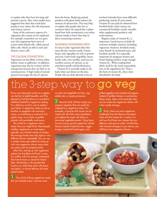 to explain why they have less lung and         from the bones. Replacing animal              northern latitudes have some difficulty
prostate cancers. Also, some studies have      products with plant foods reduces the         producing vitamin D year-round.
suggested that diets that avoid dairy          amount of calcium lost. This may help         Vitamin D can easily be obtained from
products may reduce the risk of prostate       to explain why people who live in             fortified foods. Some sources are
and ovarian cancers.                           countries where the typical diet is plant-    commercial breakfast cereals, soymilk,
   Some of the anticancer aspects of a         based have little osteoporosis, even when     other supplemental products, and
vegetarian diet cannot yet be explained.       calcium intake is lower than that in          multivitamins.
For example, researchers are not quite         dairy-consuming countries.                       Regular intake of vitamin B12 is
sure why vegetarians have more of                                                            important. Good sources include all
certain white blood cells, called natural      PlAnning VegetAriAn diets                     common multiple vitamins (including
killer cells, which are able to seek and       It’s easy to plan vegetarian diets that       vegetarian vitamins), fortified cereals,
destroy cancer cells.                          meet all your nutrient needs. Grains,         some brands of nutritional yeast, and
                                               beans, and vegetables are rich in protein     fortified soymilk. It is especially
tHe CAlCiuM ConneCtion                         and iron. Green leafy vegetables, beans,      important for pregnant women and
Vegetarians are less likely to form either     lentils, tofu, corn tortillas, and nuts are   breast-feeding mothers to get enough
kidney stones or gallstones. In addition,      excellent sources of calcium, as are          vitamin B12. When reading food
vegetarians may also be at lower risk for      enriched soymilk and fortified juices.        labels, look for the word cyanocobala-
osteoporosis because they eat little or no        Vitamin D is normally made in the          min in the ingredients list. This is
animal protein. A high intake of animal        body when sun shines on the skin.             the form of vitamin B12 that is best
protein encourages the loss of calcium         People who are dark-skinned or live at        absorbed by the body.



the 3-step way to go veg
if you are making the switch to a vegetar-     are tofu and vegetable stir-fries, veg-       grilled eggplant and roasted red peppers
ian diet for its health benefits, you’ll be    etable stew, or pasta primavera.              instead of grilled chicken in sandwiches.
pleased to find that there is a wonderful                                                    Many soups, stews, and casseroles also
additional benefit to vegetarian eating:       2 second, think of three recipes you          can be made into vegetarian dishes with
it’s a delicious and fun way to explore        prepare regularly that can easily be          a few simple changes.
new foods. A vegetarian meal can be as         adapted to a vegetarian menu. For
familiar as spaghetti with marinara            example, a favorite chili recipe can be       3 third, check out some vegetarian
sauce, as comforting as a bowl of rich,        made with all of the same ingredients;        cookbooks from the library and experi-
potato soup, or as exotic as grilled           just replace the meat with beans or           ment with the recipes for a week or so
polenta with portobello mushrooms.             texturized vegetable protein. enjoy bean      until you find three new recipes that are
    the switch to a vegetarian diet is         burritos (using canned vegetarian refried     delicious and easy to make. Just like that,
easier than you might think. Most people,      beans) instead of beef burritos, veggie       with minimal changes to your menus, you
whether vegetarians or meat eaters,            burgers instead of hamburgers, and            will have nine vegetarian dinners.
typically use a limited variety of recipes;
the average family eats only eight or nine
different dinners repeatedly. you can use
a simple, three-step method to come up
with nine vegetarian dinner menus that
you enjoy and can prepare easily.
    After that, coming up with vegetarian
options for breakfast and lunch is easy.
try muffins with fruit spread, cholesterol-
free French toast, or cereal for break-
fasts. sandwiches, with spreads like
hummus or white bean pate with lemon
and garlic, or dinner leftovers all make
great lunches.

1     First, think of three vegetarian meals                                                                        Enchiladas in an Instant
                                                                                                                    Recipe on page 14
that you already enjoy. Common ones


                                                                                                 www.vegetariantimes.com                   
 