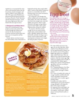 Coo
                                                                                                                     kin
                                                                                                                   egg g witho
                                                                                                                 tast s can b ut
                                                                                                                     y an     e
                                                                                                                         d ea
                                                                                                                             sy.
regularly are at increased risk for colon      England found that when people added
cancer, and researchers believe that the       about 5 ounces of fish (about 34 grams of
fat, protein, natural carcinogens, and         protein) to a normal diet, the risk of


                                                                                             Egg free!
absence of fiber in meat all play roles.       forming urinary tract stones increased by
The 1997 report of the World Cancer            as much as 250 percent.
Research Fund and American Institute              For a long time it was thought that
for Cancer Research, “Food, Nutrition,         athletes needed much more protein than        Many people choose not to use eggs in
and the Prevention of Cancer,” noted           other people. The truth is that athletes,     their diets. About 70 percent of the calories
that meaty, high-protein diets were            even those who strength train, need only      in eggs are from fat, and a big portion of
linked with some types of cancer.              slightly more protein, which is easily        that fat is saturated. eggs are also loaded
                                               obtained in the larger servings athletes      with cholesterol—about 213 milligrams for
• Osteoporosis and Kidney Stones:              require for their higher caloric intake.      an average-size egg. Because egg shells
Diets rich in animal protein cause             Vegetarian diets are great for athletes.      are fragile and porous and conditions on
people to excrete more calcium than               To consume a diet that contains            egg farms are crowded, eggs are the
normal through their kidneys and               enough, but not too much, protein,            perfect host for salmonella—the bacteria
increase the risk of osteoporosis.             simply replace animal products with           that is the leading cause of food poisoning
Countries with lower protein diets have        grains, vegetables, legumes (peas, beans,     in this country.
lower rates of osteoporosis and hip            and lentils), and fruits. As long as one is      eggs are often used in baked products
fractures.                                     eating a variety of plant foods in suffi-     because of their binding and leavening
   Greater calcium excretion increases         cient quantity to maintain one’s weight,      properties. But smart cooks have found
the risk for kidney stones. Researchers in     the body gets plenty of protein.              good substitutes for eggs. try one of the
                                                                                             following the next time you prepare a
                                                                                             recipe that calls for eggs:

                                                                                             • If a recipe calls for just one or two
                                                                                               eggs, you can often skip them. Add a
                                                                                               couple of extra tablespoons of water
                                                                                               for each egg eliminated to balance out
                                                                                               the moisture content of the product.
                                                                                             • Eggless egg replacers are available in
                                                                                               many natural food stores. These are
         lE                                                                                    different from reduced-cholesterol egg
       mp S                                                                                    products, which do contain eggs. Egg
     SA nu                                                                                     replacers are egg-free and are usually in
      mE                                                                                       a powdered form. Replace eggs in
                                                                                               baking with a mixture of the powdered
                                                                                               egg replacer and water according to
                                                                                               package directions.
                                                                                             • Use 1 heaping tablespoon of soy flour
Breakfast                                                  Banana Buckwheat                    or cornstarch plus 2 tablespoons of
                                                           Pancakes
3 oatmeal pancakes with applesauce                         Recipe on page 14                   water to replace each egg in a baked
topping, calcium-fortified orange juice,                                                       product.
fresh fruit                                  Breakfast                                       • Use 1 ounce of mashed tofu in place of
lunch                                        1 cup oatmeal with cinnamon and raisins,          an egg. Scramble crumbled tofu with
Bean burritos: black beans in corn           1
                                              /2 cup fortified soymilk, 1 slice toast with     onions and peppers seasoned with
tortillas, topped with chopped lettuce,      1 tablespoon almond butter, 1/2 grapefruit        cumin and/or curry to replace eggs in
tomatoes, and salsa, spinach salad with      lunch                                             breakfast dishes.
tahini-lemon dressing                        Whole-wheat pita stuffed with hummus,           • In muffins and cookies, half of a
Dinner                                       sliced tomatoes, and lettuce, carrot sticks       mashed banana can be used instead of
Chinese stir-fry over brown rice: tofu       Dinner                                            an egg, although it will change the
chunks, broccoli, pea pods, water            1 cup baked beans, baked sweet potato,            flavor of the recipe somewhat.
chestnuts, and Chinese cabbage (bok          1 cup steamed collard greens drizzled with      • For vegetarian loaves and burgers, use
choy), cantaloupe chunks drizzled with       lemon juice, baked apple                          any of the following to bind ingredi-
fresh lime juice                             Snack                                             ents together: tomato paste, mashed
Snack                                        Banana soymilk shake                              potato, moistened bread crumbs, or
Dried figs                                                                                     rolled oats.

                                                                                                 www.vegetariantimes.com                     5
 