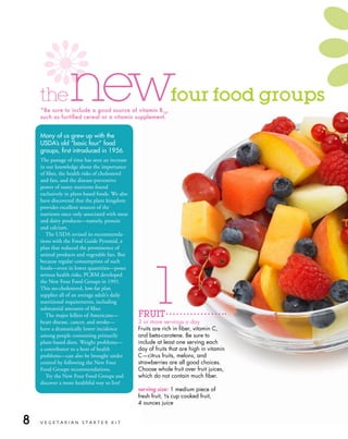 the          new
    *Be sure to include a good source of vitamin B12,
    such as fortified cereal or a vitamin supplement.
                                                              four food groups

    Many of us grew up with the
    usdA’s old “basic four” food
    groups, first introduced in 1956.
    The passage of time has seen an increase
    in our knowledge about the importance
    of fiber, the health risks of cholesterol
    and fats, and the disease-preventive
    power of many nutrients found
    exclusively in plant-based foods. We also
    have discovered that the plant kingdom
    provides excellent sources of the
    nutrients once only associated with meat
    and dairy products—namely, protein
    and calcium.
       The USDA revised its recommenda-
    tions with the Food Guide Pyramid, a
    plan that reduced the prominence of
    animal products and vegetable fats. But




                                                       1
    because regular consumption of such
    foods—even in lower quantities—poses
    serious health risks, PCRM developed
    the New Four Food Groups in 1991.
    This no-cholesterol, low-fat plan
    supplies all of an average adult’s daily
    nutritional requirements, including
    substantial amounts of fiber.
       The major killers of Americans—          FRUIT
    heart disease, cancer, and stroke—          3 or more servings a day
    have a dramatically lower incidence         Fruits are rich in fiber, vitamin C,
    among people consuming primarily            and beta-carotene. Be sure to
    plant-based diets. Weight problems—         include at least one serving each
    a contributor to a host of health           day of fruits that are high in vitamin
    problems—can also be brought under          C—citrus fruits, melons, and
    control by following the New Four           strawberries are all good choices.
    Food Groups recommendations.                Choose whole fruit over fruit juices,
       Try the New Four Food Groups and         which do not contain much fiber.
    discover a more healthful way to live!
                                                serving size: 1 medium piece of
                                                fresh fruit, 1 2 cup cooked fruit,
                                                             /
                                                4 ounces juice


8   VEGETARIAN STARTER KIT
 
