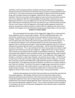 Steinberger &Ethen3


said before, with the growing problems of obesity and diseases related to it, it has begun to
change how Americans think about the food their eating, and what it could possibly do to them
in the long run. The restaurant industry has already begun to adjust to this trend by providing
things such as healthy restaurants all together, healthy menu items or sections, as well as
looking for chefs that can provide a healthy vegetarian menu item that would satisfy someone
who is not a vegetarian. With the rising knowledge of eating healthy, restaurants are now
beginning to see that it’s not only vegetarianism on the rise, but the eating of healthy foods
that is becoming the next big thing, and if you stay ahead of it, you can be extremely successful.
The key is not to make a menu for vegetarians, but provide healthy vegetarian choices that
allow you to expand your potential market, as well as offer non-vegetarians the chance to eat
healthier, which appears to be something that is going to grow exponentially in the near future.
                                    Section 2: A Trend in Action

         One case example that I was able to find is Veggie Grill, Veggie Grill is a restaurant that
serves vegetarian items to a wide range of people. The CEO, Greg Dollarhyde states, “the
industry has morphed a lot in the last seven to ten years based on how consumers are
changing. People are looking to eat lighter and cleaner.” He also says that “more people not
only care about how many calories they eat but also about what kind of calories they eat.” In
an interview that Greg was in, the interviewee asked him, do most of your guests fallow a
vegetarian diet or are they primarily vegan? Greg responded saying that only 10 to 15 percent
of people who walk through their doors are actually vegan. And the other 85% of people are
carnivores or flexitarian. This is very shocking to hear that so many people are coming in to get
vegetarian meals when they are not even vegetarian. Veggie Grill has seen a huge increase in
sales and they are very pleased with the change in eating habits of Americans. Greg said that
most people think vegetarian meals are bland or boring, but at Veggie Grill they have mastered
their recipes to keep their guests running back for more. Some things that I think Veggie Grill
did right, is marketed to a wide range of people, not just those who are vegan. I think that was
a smart move on their part to bring in a large range of diversity to their restaurant. One thing
that I think they could have done differently is expanding their operation to different areas of
the United States. As of right now they have 10 locations, 8 of which are in southern California
and 2 that are in Portland. I think that if the owners of veggie burger really want this trend to
bring them more business, they need to expand. As you can see there is a huge increase in
people trying to eat green. This is why Kyle and I believe that if a restaurant were to market a
vegetarian section on their menus, it would help to bring in a new group of people.

         In Buenos Aires people go out for their thick juicy steaks, but recently they have become
increasingly vegetarian. Many people still do go out to the restaurants in Buenos Aires
expecting a perfectly prepared steak but in the recent years quite a few restaurants have
incorporated vegetarian menu items to help bring in business to their restaurant. Since these
establishments have started creating vegetarian dishes, they have seen a lot more people going
out to eat and enjoying their vegetarian cuisine. This is a whole city wide trend that is going on
it is shocking to see all sorts of restaurants changing their menu style just to gain a competitive
advantage over the next.
 