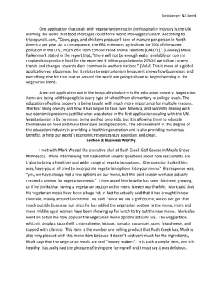 Steinberger &Ethen4


        One application that deals with vegetarianism not in the hospitality industry is the UN
warning the world that food shortages could force world into vegetarianism. According to
triplepundit.com, “Cows, pigs, and chickens produce 5 tons of manure per person in North
America per year. As a consequence, the EPA estimates agriculture for 70% of the water
pollution in the U.S., much of it from concentrated animal feedlots (CAFO’s).” (Cooney) Malik
Falkenmark stated in the report that, “there will not be enough water available on current
croplands to produce food for the expected 9 billion population in 2050 if we follow current
trends and changes towards diets common in western nations.” (Vidal) This is more of a global
application vs. a business, but it relates to vegetarianism because it shows how businesses and
everything else for that matter around the world are going to have to begin investing in the
vegetarian trend.

        A second application not in the hospitality industry is the education industry. Vegetarian
items are being sold to people in every type of school from elementary to college levels. The
education of eating properly is being taught with much more importance for multiple reasons.
The first being obesity and how it has begun to take over America, and secondly dealing with
our economic problems just like what was stated in the first application dealing with the UN.
Vegetarianism is by no means being pushed onto kids, but it is allowing them to educate
themselves on food and make their own eating decisions. The advancement in this degree of
the education industry is providing a healthier generation and is also providing numerous
benefits to help our world’s economic resources stay abundant and clean.
                                   Section 3: Business Worthy

        I met with Mark Wessel the executive chef at Rush Creek Golf Course in Maple Grove
Minnesota. While interviewing him I asked him several questions about how restaurants are
trying to bring a healthier and wider range of vegetarian options. One question I asked him
was, have you at all tried to incorporate vegetarian options into your menu? His response was,
“yes, we have always had a few options on our menu, but this past season we have actually
created a section for vegetarian meals.” I then asked him how he has seen this trend growing,
or if he thinks that having a vegetarian section on his menu is even worthwhile. Mark said that
his vegetarian meals have been a huge hit; in fact he actually said that it has brought in new
clientele, mainly around lunch time. He said, “since we are a golf course, we do not get that
much outside business, but since he has added the vegetarian section to the menu, more and
more middle aged woman have been showing up for lunch to try out the new menu. Mark also
went on to tell me how popular the vegetarian menu options actually are. The veggie taco,
which is simply a taco shell, cream cheese, lettuce, tomato, cucumber, corn, feta cheese, and
topped with cilantro. This item is the number one selling product that Rush Creek has, Mark is
also very pleased with this menu item because it doesn’t cost very much for the ingredients,
Mark says that the vegetarian meals are real “money makers”. It is such a simple item, and it is
healthy. I actually had the pleasure of trying one for myself and I must say it was delicious.
 