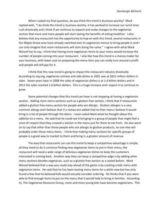 Steinberger &Ethen5


        When I asked my final question, do you think this trend is business worthy? Mark
replied with, “I do think this trend is business worthy, it has worked to increase our lunch time
rush drastically and I think if we continue to expand and make changes to the vegetarian
section that more and more people will start seeing the benefits of eating healthier. I also
believe that any restaurant has the opportunity to hop on with this trend, several restaurants in
the Maple Grove area have already switched over to vegetarian menus to bring people in and I
can only imagine that more restaurants will start doing the same.” I agree with what Mark
Wessel has to say, I think that having more vegetarian items to your menu would increase the
number of people coming into your restaurant. I also like how this trend is a money maker for
your business, with lower cost on preparing the menu item you can really turn around a profit
and people will still pay for it.

        I think that this new trend is going to impact the restaurant industry drastically.
According to vrg.org, vegetarian entrees and side dishes in 2001 was at $815 million dollars in
sales. Seven years later in 2008 the sales of vegetarian dishes is at 1.4 billion dollars and in
2011 the sales reached 1.6 billion dollars. This is a huge increase and I expect it to continue to
grow.

        Some potential changes that this trend can have is not stopping at having a vegetarian
section. Adding more menu sections such as a glutton free section, I think that if restaurants
added a glutton free menu section for people who are allergic. Glutton allergen is a very
common allergy and I believe that if a restaurant added that to their menu I believe it would
bring in a lot of people through the doors. I even asked Mark what he thought about this
addition to a menu. He said that he could see it bringing in a group of people that might feel a
since of respect that they created a section in the menu just for them to eat from. He also went
on to say that other than those people who are allergic to glutton products, no one else will
probably order those menu items. I think that making menu sections for specific groups of
people is a great way to market to them and bring in a greater amount of revenue.

        The way that restaurants can use this trend to keep a competitive advantage is simple,
all they need to do is continue finding new vegetarian items to put in their menu, the
restaurant will need a wide range of delicious vegetarian dishes to keep the customers
interested in coming back. Another way they can keep a competitive edge is by adding other
menu sections besides vegetarian, such as a glutton free section as a stated before. Mark
Wessel believed that a way you could stay ahead of the game is by creating a kids menu with
vegetarian items. He said that he has been testing menu items for a while now but has only
found a few that he believed kids would actually consider ordering. He thinks that if you were
able to find enough items to put on the menu that it would help to bring in families. According
to, The Vegetarian Resource Group, more and more young kids have become vegetarians. This
 