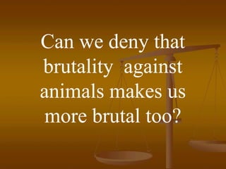 Can we deny that
brutality against
animals makes us
 more brutal too?
 
