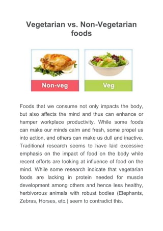 Vegetarian vs. Non-Vegetarian foods 
Foods that we consume not only impacts the body, but also affects the mind and thus can enhance or hamper a student’s concentration and learning abilities as well as workplace productivity. While some foods can make our minds calm and fresh, some propel us into action, and others can make us dull and inactive. Traditional research seems to have laid excessive emphasis on the impact of food on the body while recent efforts are looking at influence of food on the mind. While some research studies indicate that vegetarian foods are lacking in protein needed for muscle development among others and hence less healthy, herbivorous animals with robust bodies (Elephants, Zebras, Horses, etc.) seem to contradict this. 
In addition, we also need to look into the suitability of our bodies for the consumption of various foods; in particular, we need to look at our teeth, saliva, and the rest of the digestive system. Research seems to indicate that the human body indeed takes a lot longer to digest the non-vegetarian food (in comparison with vegetarian food), and hence is more stressful on the body-mind complex. Apparently, even the teeth and the digestive system of the humans are closer in design to the herbivorous animals than the carnivorous animals; for example, the length of the intestines. 
 