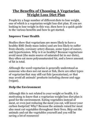 The Benefits of Choosing A Vegetarian
Weight Loss Diet Plan
People try a huge number of different diets to lose weight,
one of which is a vegetarian weight loss diet plan. If you are
looking to lose weight in this way, then here is a quick guide
to the various benefits and how to get started.
Improve Your Health
Studies show that vegetarians are more likely to have a
healthy BMI (body mass index) and are less likely to suffer
from obesity, coronary artery disease, some types of cancer,
and hypertension. Why is it so healthy? Because vegetarians
avoid meat (the main source of saturated fat in our diets),
they often eat more polyunsaturated fat, and a lower amount
of fat in total.
Although the word vegetarian is generally understood as
someone who does not eat meat or fish, there are other types
of vegetarian that may still eat fish (pescatarian), or that
may avoid all animals’ products including cheese and eggs
(vegan).
Help the Environment
Although this is not related to your weight or health, it is
motivating to know that a vegetarian weight loss diet plan is
good for the environment. Eating vegetables instead of
meat, or even just reducing the meat you eat, will lower your
carbon footprint! Why? Because the animals raised for meat
also must eat vegetables throughout their lives. Skip out the
animals and eat the vegetables yourself and you will be
saving a lot of resources!
 