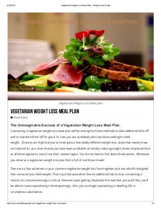 2/12/2019 Vegetarian Weight Loss Meal Plan ­ Weight Loss Graph
http://www.weightlossgraph.com/vegetarian­weight­loss­meal­plan/ 1/3
Vegetarian Weight Loss Meal plan
VegetarianWeightLossMealPlan
 Food, Home
The Unimaginable Success of a Vegetarian Weight Loss Meal Plan.
Consuming a vegetarian weight loss meal plan will be among the finest methods to take additional kilos off
and to maintain them off for good. In case you are somebody who has been seeking to shed
weight.  Chances are high that you’ve tried quite a few totally different weight loss  plans that merely have
not labored for you. Even should you have been profitable at initially reducing weight, these misplaced kilos
at all times appear to search out their manner again. You do not have to fret about these points.  Whenever
you observe a vegetarian weight loss plan that is full of nutritious meals!
There are a few variations in your common vegetarian weight loss food regimen and one which’s designed
that can assist you shed weight. That is just because when there’s additional fats to lose, conserving a
restrict on consumed energy is critical. However upon getting misplaced the load that you just’d like, you’ll
be able to cease specializing in limiting energy . Also you can begin specializing in dwelling life in
scrumptious abundance.
What Makes up a Vegetarian Weight Loss meal plan?
 