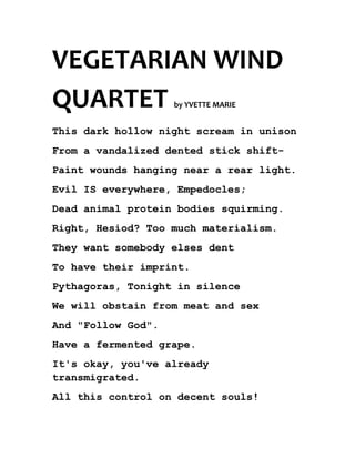 VEGETARIAN WIND
QUARTET             by YVETTE MARIE


This dark hollow night scream in unison
From a vandalized dented stick shift-
Paint wounds hanging near a rear light.
Evil IS everywhere, Empedocles;
Dead animal protein bodies squirming.
Right, Hesiod? Too much materialism.
They want somebody elses dent
To have their imprint.
Pythagoras, Tonight in silence
We will obstain from meat and sex
And "Follow God".
Have a fermented grape.
It's okay, you've already
transmigrated.
All this control on decent souls!
 