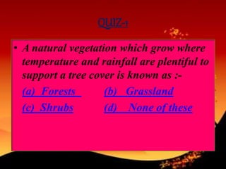QUIZ-1
• A natural vegetation which grow where
temperature and rainfall are plentiful to
support a tree cover is known as :-
(a) Forests (b) Grassland
(c) Shrubs (d) None of these
 
