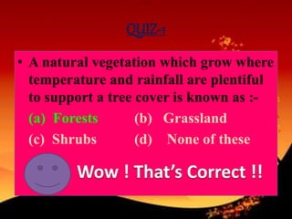 QUIZ-1
• A natural vegetation which grow where
temperature and rainfall are plentiful
to support a tree cover is known as :-
(a) Forests (b) Grassland
(c) Shrubs (d) None of these
 