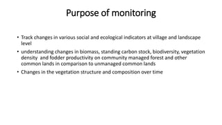 Purpose of monitoring
• Track changes in various social and ecological indicators at village and landscape
level
• understanding changes in biomass, standing carbon stock, biodiversity, vegetation
density and fodder productivity on community managed forest and other
common lands in comparison to unmanaged common lands
• Changes in the vegetation structure and composition over time
 