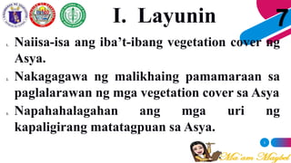 3
7
1. Naiisa-isa ang iba’t-ibang vegetation cover ng
Asya.
2. Nakagagawa ng malikhaing pamamaraan sa
paglalarawan ng mga vegetation cover sa Asya
3. Napahahalagahan ang mga uri ng
kapaligirang matatagpuan sa Asya.
I. Layunin
 