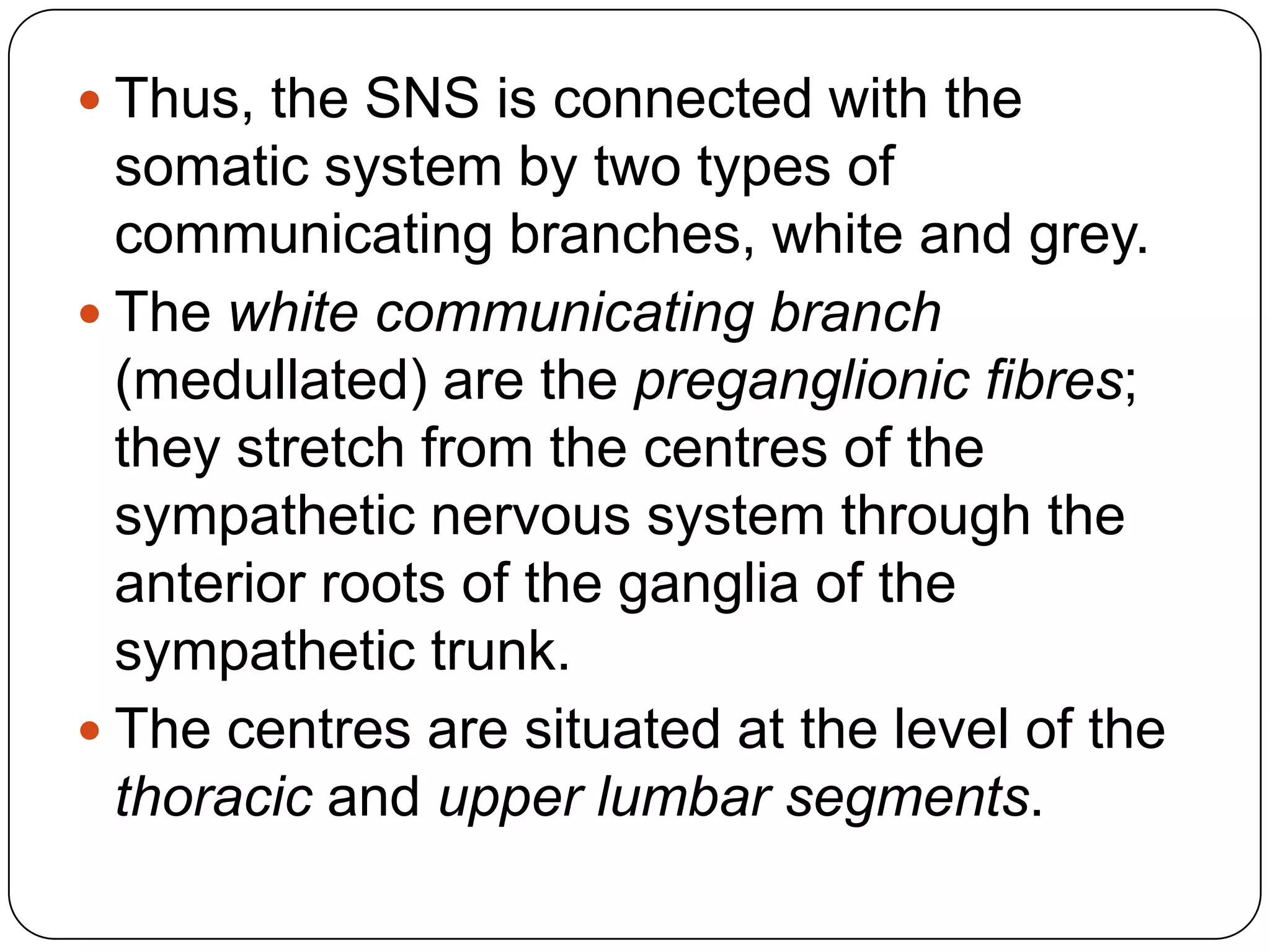  Thus, the SNS is connected with the
  somatic system by two types of
  communicating branches, white and grey.
 The white communicating branch
  (medullated) are the preganglionic fibres;
  they stretch from the centres of the
  sympathetic nervous system through the
  anterior roots of the ganglia of the
  sympathetic trunk.
 The centres are situated at the level of the
  thoracic and upper lumbar segments.
 