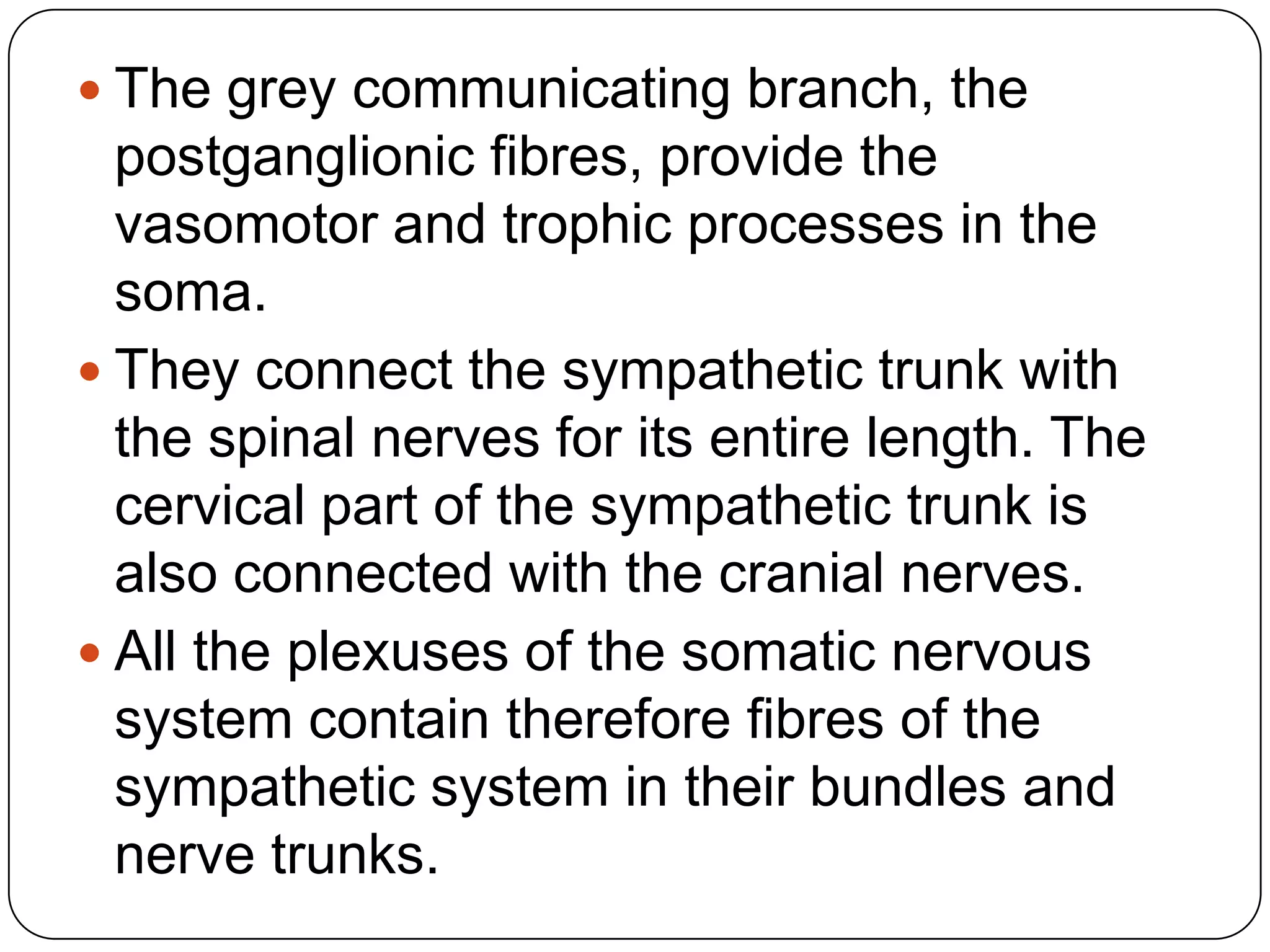  The grey communicating branch, the
  postganglionic fibres, provide the
  vasomotor and trophic processes in the
  soma.
 They connect the sympathetic trunk with
  the spinal nerves for its entire length. The
  cervical part of the sympathetic trunk is
  also connected with the cranial nerves.
 All the plexuses of the somatic nervous
  system contain therefore fibres of the
  sympathetic system in their bundles and
  nerve trunks.
 