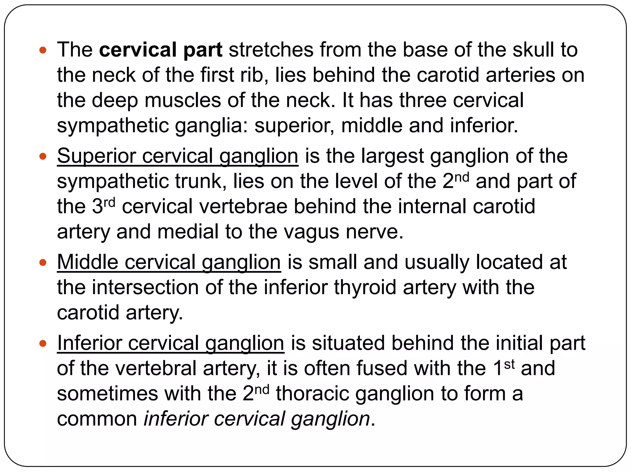  The cervical part stretches from the base of the skull to
  the neck of the first rib, lies behind the carotid arteries on
  the deep muscles of the neck. It has three cervical
  sympathetic ganglia: superior, middle and inferior.
 Superior cervical ganglion is the largest ganglion of the
  sympathetic trunk, lies on the level of the 2nd and part of
  the 3rd cervical vertebrae behind the internal carotid
  artery and medial to the vagus nerve.
 Middle cervical ganglion is small and usually located at
  the intersection of the inferior thyroid artery with the
  carotid artery.
 Inferior cervical ganglion is situated behind the initial part
  of the vertebral artery, it is often fused with the 1st and
  sometimes with the 2nd thoracic ganglion to form a
  common inferior cervical ganglion.
 