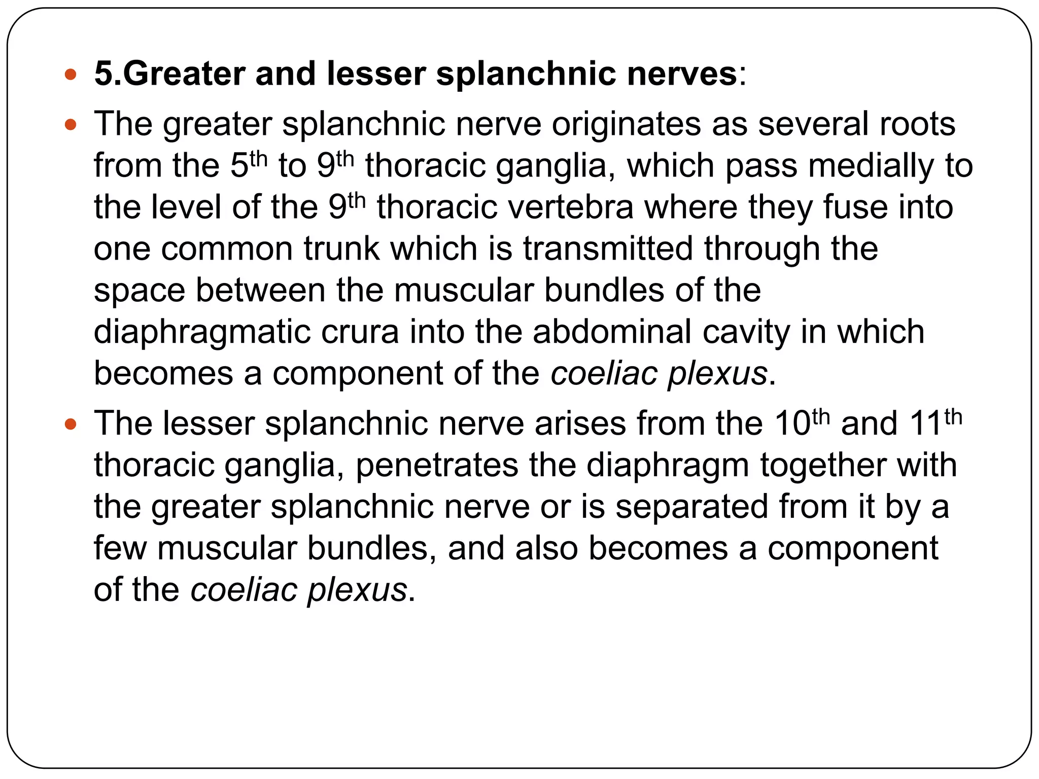  5.Greater and lesser splanchnic nerves:
 The greater splanchnic nerve originates as several roots
  from the 5th to 9th thoracic ganglia, which pass medially to
  the level of the 9th thoracic vertebra where they fuse into
  one common trunk which is transmitted through the
  space between the muscular bundles of the
  diaphragmatic crura into the abdominal cavity in which
  becomes a component of the coeliac plexus.
 The lesser splanchnic nerve arises from the 10th and 11th
  thoracic ganglia, penetrates the diaphragm together with
  the greater splanchnic nerve or is separated from it by a
  few muscular bundles, and also becomes a component
  of the coeliac plexus.
 