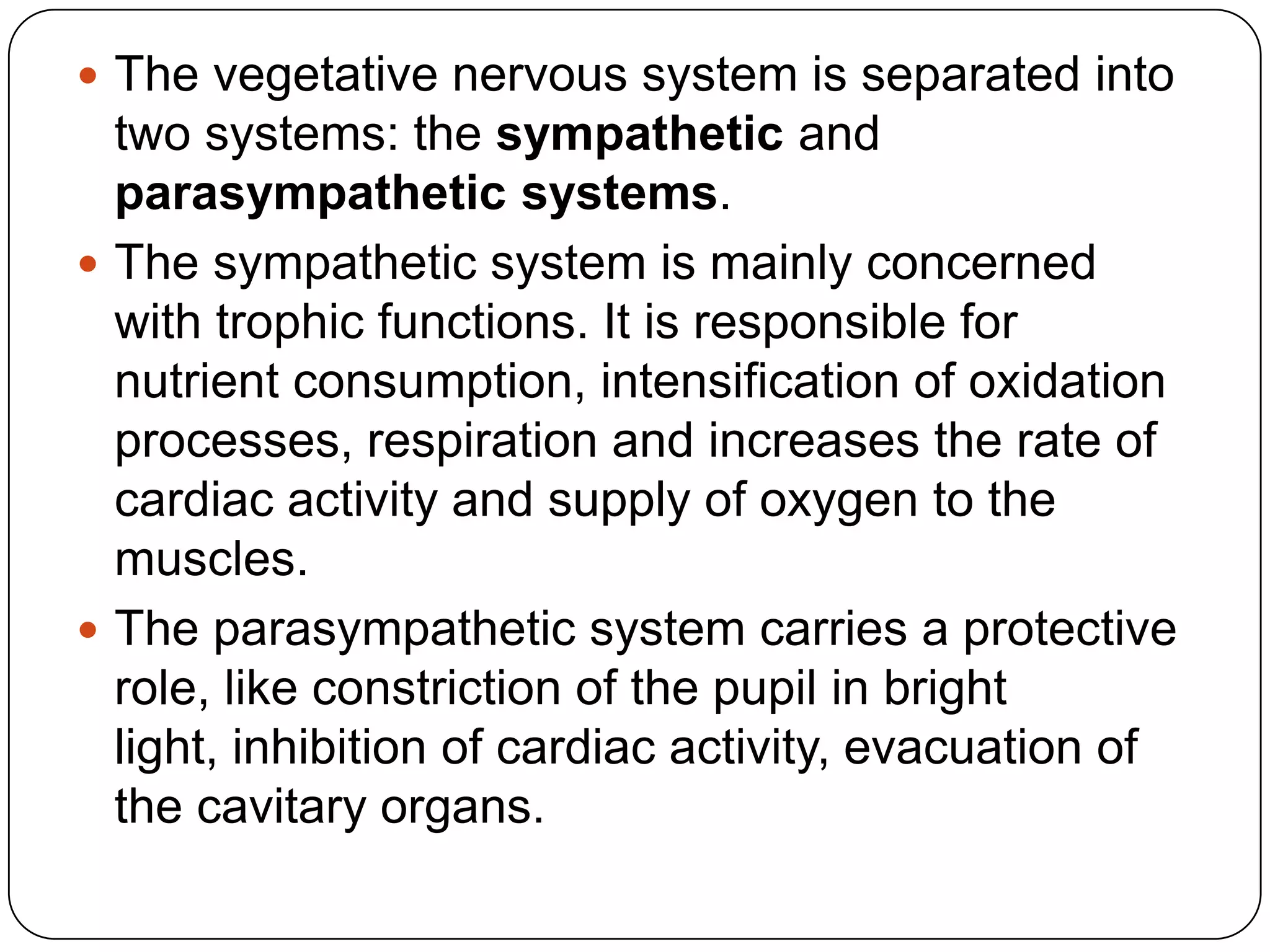  The vegetative nervous system is separated into
  two systems: the sympathetic and
  parasympathetic systems.
 The sympathetic system is mainly concerned
  with trophic functions. It is responsible for
  nutrient consumption, intensification of oxidation
  processes, respiration and increases the rate of
  cardiac activity and supply of oxygen to the
  muscles.
 The parasympathetic system carries a protective
  role, like constriction of the pupil in bright
  light, inhibition of cardiac activity, evacuation of
  the cavitary organs.
 