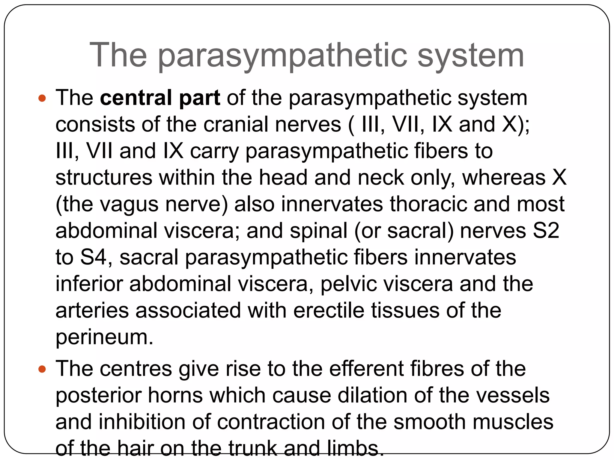 The parasympathetic system
 The central part of the parasympathetic system
  consists of the cranial nerves ( III, VII, IX and X);
  III, VII and IX carry parasympathetic fibers to
  structures within the head and neck only, whereas X
  (the vagus nerve) also innervates thoracic and most
  abdominal viscera; and spinal (or sacral) nerves S2
  to S4, sacral parasympathetic fibers innervates
  inferior abdominal viscera, pelvic viscera and the
  arteries associated with erectile tissues of the
  perineum.
 The centres give rise to the efferent fibres of the
  posterior horns which cause dilation of the vessels
  and inhibition of contraction of the smooth muscles
  of the hair on the trunk and limbs.
 