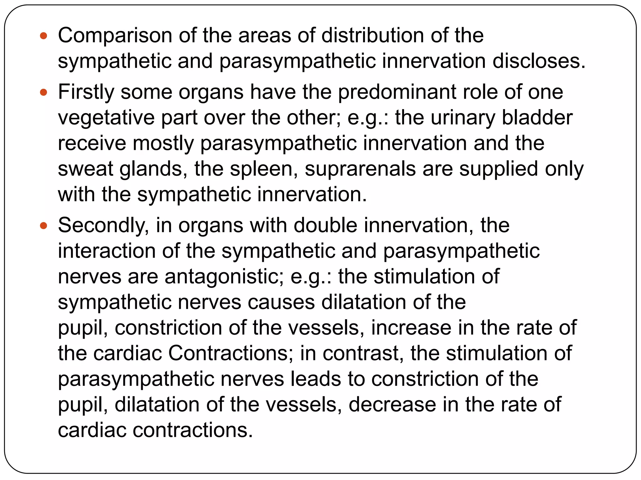  Comparison of the areas of distribution of the
  sympathetic and parasympathetic innervation discloses.
 Firstly some organs have the predominant role of one
  vegetative part over the other; e.g.: the urinary bladder
  receive mostly parasympathetic innervation and the
  sweat glands, the spleen, suprarenals are supplied only
  with the sympathetic innervation.
 Secondly, in organs with double innervation, the
  interaction of the sympathetic and parasympathetic
  nerves are antagonistic; e.g.: the stimulation of
  sympathetic nerves causes dilatation of the
  pupil, constriction of the vessels, increase in the rate of
  the cardiac Contractions; in contrast, the stimulation of
  parasympathetic nerves leads to constriction of the
  pupil, dilatation of the vessels, decrease in the rate of
  cardiac contractions.
 