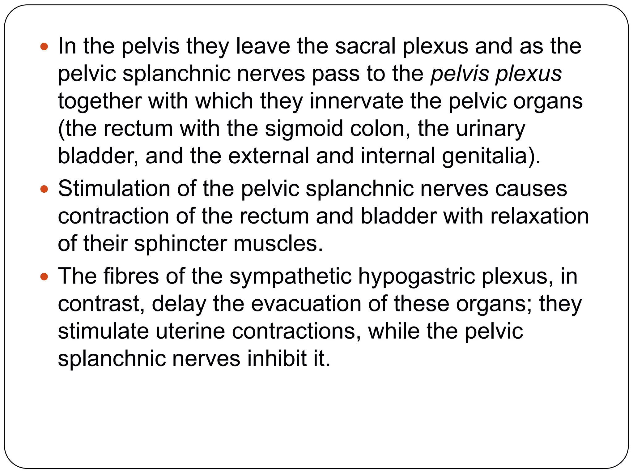  In the pelvis they leave the sacral plexus and as the
  pelvic splanchnic nerves pass to the pelvis plexus
  together with which they innervate the pelvic organs
  (the rectum with the sigmoid colon, the urinary
  bladder, and the external and internal genitalia).
 Stimulation of the pelvic splanchnic nerves causes
  contraction of the rectum and bladder with relaxation
  of their sphincter muscles.
 The fibres of the sympathetic hypogastric plexus, in
  contrast, delay the evacuation of these organs; they
  stimulate uterine contractions, while the pelvic
  splanchnic nerves inhibit it.
 