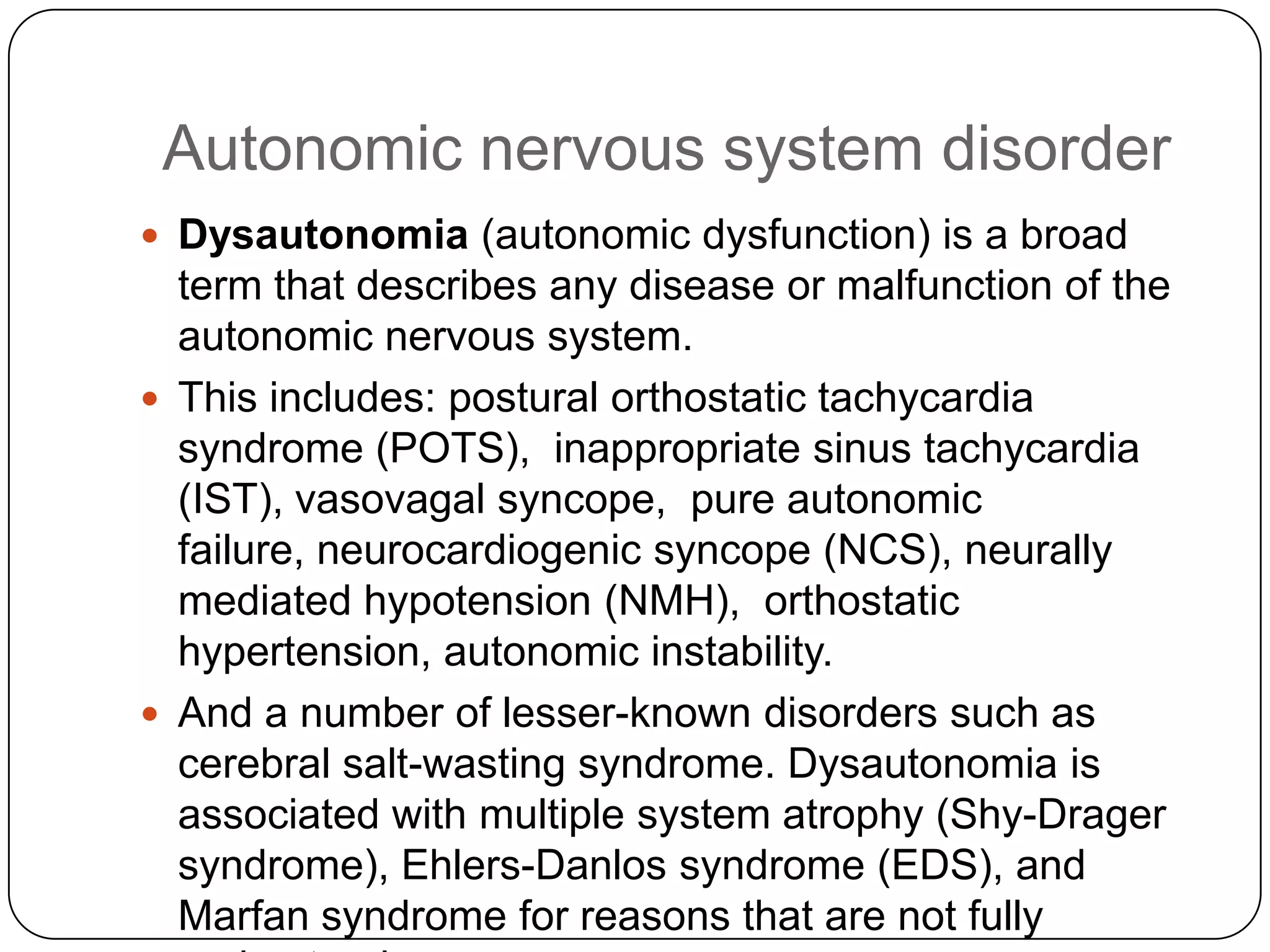 Autonomic nervous system disorder
 Dysautonomia (autonomic dysfunction) is a broad
  term that describes any disease or malfunction of the
  autonomic nervous system.
 This includes: postural orthostatic tachycardia
  syndrome (POTS), inappropriate sinus tachycardia
  (IST), vasovagal syncope, pure autonomic
  failure, neurocardiogenic syncope (NCS), neurally
  mediated hypotension (NMH), orthostatic
  hypertension, autonomic instability.
 And a number of lesser-known disorders such as
  cerebral salt-wasting syndrome. Dysautonomia is
  associated with multiple system atrophy (Shy-Drager
  syndrome), Ehlers-Danlos syndrome (EDS), and
  Marfan syndrome for reasons that are not fully
 