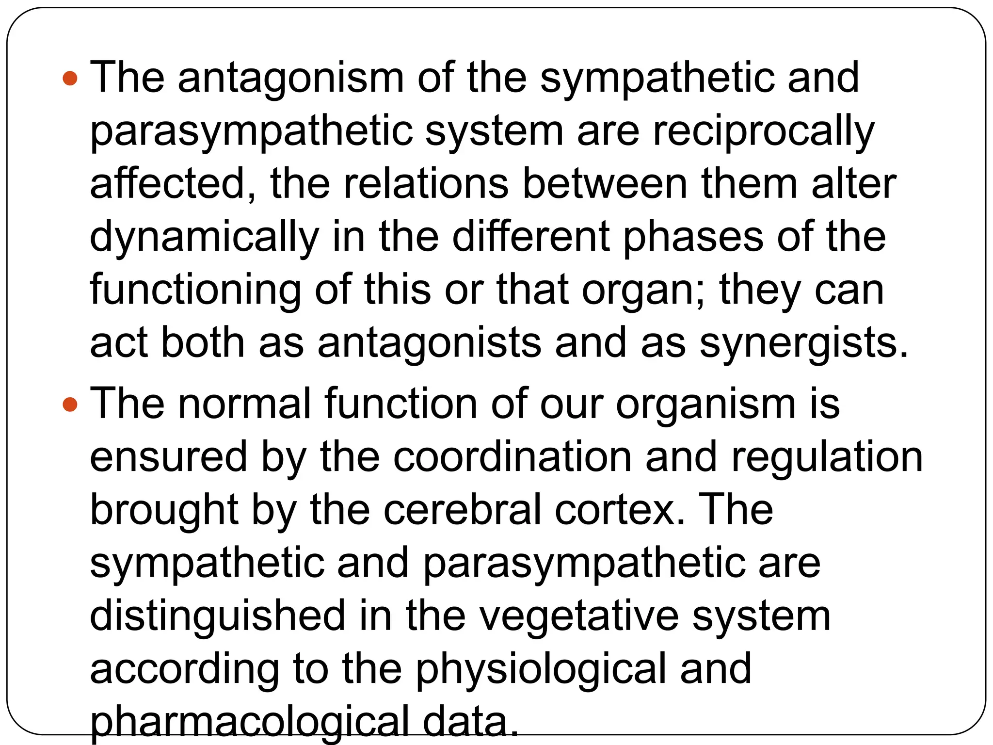  The antagonism of the sympathetic and
  parasympathetic system are reciprocally
  affected, the relations between them alter
  dynamically in the different phases of the
  functioning of this or that organ; they can
  act both as antagonists and as synergists.
 The normal function of our organism is
  ensured by the coordination and regulation
  brought by the cerebral cortex. The
  sympathetic and parasympathetic are
  distinguished in the vegetative system
  according to the physiological and
  pharmacological data.
 
