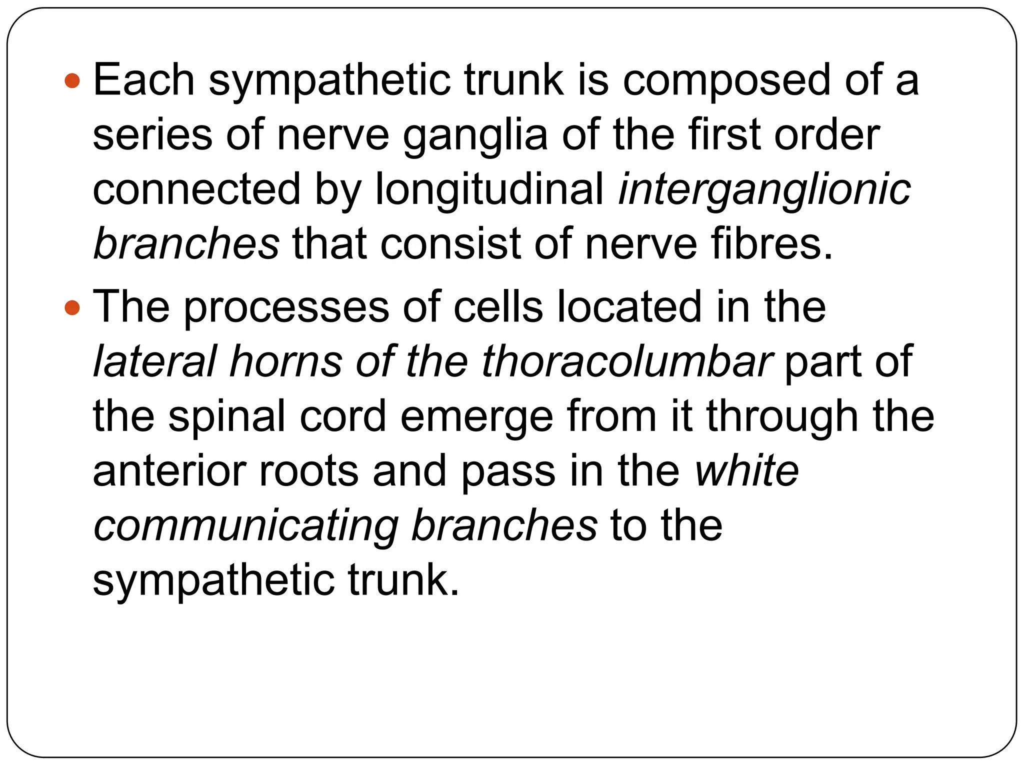  Each sympathetic trunk is composed of a
  series of nerve ganglia of the first order
  connected by longitudinal interganglionic
  branches that consist of nerve fibres.
 The processes of cells located in the
  lateral horns of the thoracolumbar part of
  the spinal cord emerge from it through the
  anterior roots and pass in the white
  communicating branches to the
  sympathetic trunk.
 