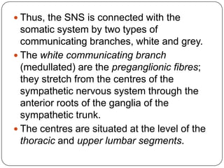  Thus, the SNS is connected with the
  somatic system by two types of
  communicating branches, white and grey.
 The white communicating branch
  (medullated) are the preganglionic fibres;
  they stretch from the centres of the
  sympathetic nervous system through the
  anterior roots of the ganglia of the
  sympathetic trunk.
 The centres are situated at the level of the
  thoracic and upper lumbar segments.
 