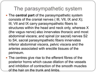 The parasympathetic system
 The central part of the parasympathetic system
  consists of the cranial nerves ( III, VII, IX and X);
  III, VII and IX carry parasympathetic fibers to
  structures within the head and neck only, whereas X
  (the vagus nerve) also innervates thoracic and most
  abdominal viscera; and spinal (or sacral) nerves S2
  to S4, sacral parasympathetic fibers innervates
  inferior abdominal viscera, pelvic viscera and the
  arteries associated with erectile tissues of the
  perineum.
 The centres give rise to the efferent fibres of the
  posterior horns which cause dilation of the vessels
  and inhibition of contraction of the smooth muscles
  of the hair on the trunk and limbs.
 