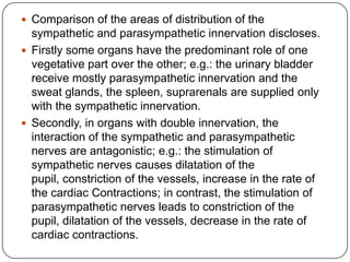  Comparison of the areas of distribution of the
  sympathetic and parasympathetic innervation discloses.
 Firstly some organs have the predominant role of one
  vegetative part over the other; e.g.: the urinary bladder
  receive mostly parasympathetic innervation and the
  sweat glands, the spleen, suprarenals are supplied only
  with the sympathetic innervation.
 Secondly, in organs with double innervation, the
  interaction of the sympathetic and parasympathetic
  nerves are antagonistic; e.g.: the stimulation of
  sympathetic nerves causes dilatation of the
  pupil, constriction of the vessels, increase in the rate of
  the cardiac Contractions; in contrast, the stimulation of
  parasympathetic nerves leads to constriction of the
  pupil, dilatation of the vessels, decrease in the rate of
  cardiac contractions.
 