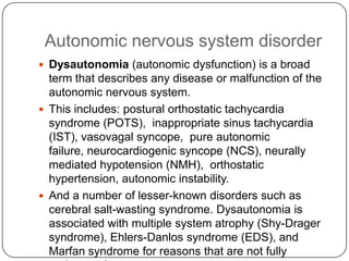Autonomic nervous system disorder
 Dysautonomia (autonomic dysfunction) is a broad
  term that describes any disease or malfunction of the
  autonomic nervous system.
 This includes: postural orthostatic tachycardia
  syndrome (POTS), inappropriate sinus tachycardia
  (IST), vasovagal syncope, pure autonomic
  failure, neurocardiogenic syncope (NCS), neurally
  mediated hypotension (NMH), orthostatic
  hypertension, autonomic instability.
 And a number of lesser-known disorders such as
  cerebral salt-wasting syndrome. Dysautonomia is
  associated with multiple system atrophy (Shy-Drager
  syndrome), Ehlers-Danlos syndrome (EDS), and
  Marfan syndrome for reasons that are not fully
 