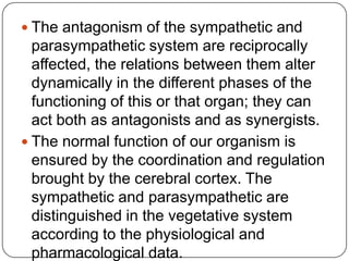  The antagonism of the sympathetic and
  parasympathetic system are reciprocally
  affected, the relations between them alter
  dynamically in the different phases of the
  functioning of this or that organ; they can
  act both as antagonists and as synergists.
 The normal function of our organism is
  ensured by the coordination and regulation
  brought by the cerebral cortex. The
  sympathetic and parasympathetic are
  distinguished in the vegetative system
  according to the physiological and
  pharmacological data.
 