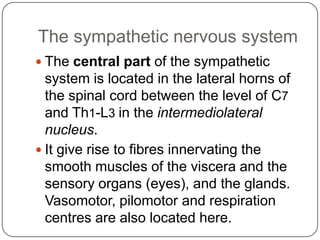 The sympathetic nervous system
 The central part of the sympathetic
  system is located in the lateral horns of
  the spinal cord between the level of C7
  and Th1-L3 in the intermediolateral
  nucleus.
 It give rise to fibres innervating the
  smooth muscles of the viscera and the
  sensory organs (eyes), and the glands.
  Vasomotor, pilomotor and respiration
  centres are also located here.
 