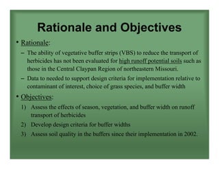 Rationale and Objectives
• Rationale:
– The ability of vegetative buffer strips (VBS) to reduce the transport of
herbicides has not been evaluated for high runoff potential soils such as
those in the Central Claypan Region of northeastern Missouri.
– Data to needed to support design criteria for implementation relative to
contaminant of interest, choice of grass species, and buffer width
• Objectives:
1) Assess the effects of season, vegetation, and buffer width on runoff
transport of herbicides
2) Develop design criteria for buffer widths
3) Assess soil quality in the buffers since their implementation in 2002.
 