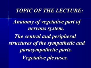 TOPIC OF THE LECTURE:TOPIC OF THE LECTURE:
Anatomy of vegetative part ofAnatomy of vegetative part of
nervous system.nervous system.
The central and peripheralThe central and peripheral
structures of the sympathetic andstructures of the sympathetic and
parasympathetic parts.parasympathetic parts.
Vegetative plexuses.Vegetative plexuses.
 